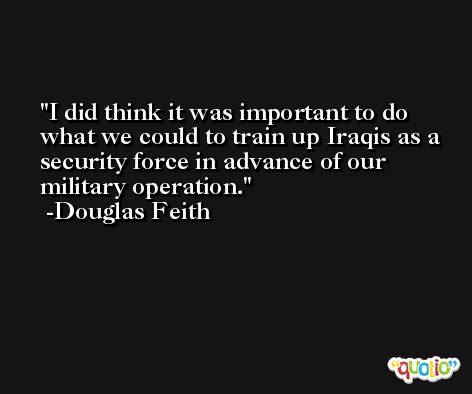 I did think it was important to do what we could to train up Iraqis as a security force in advance of our military operation. -Douglas Feith