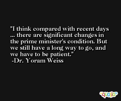 I think compared with recent days ... there are significant changes in the prime minister's condition. But we still have a long way to go, and we have to be patient. -Dr. Yoram Weiss