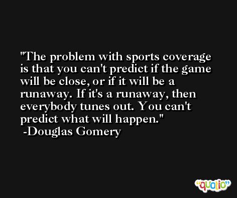 The problem with sports coverage is that you can't predict if the game will be close, or if it will be a runaway. If it's a runaway, then everybody tunes out. You can't predict what will happen. -Douglas Gomery