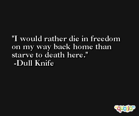 I would rather die in freedom on my way back home than starve to death here. -Dull Knife