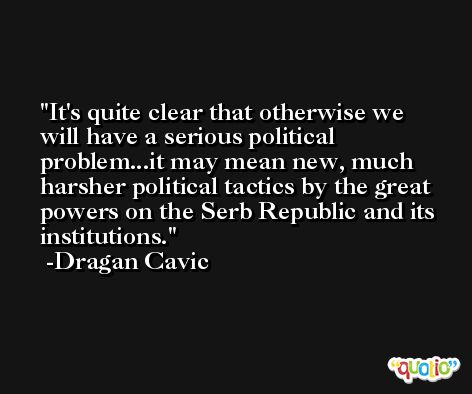 It's quite clear that otherwise we will have a serious political problem...it may mean new, much harsher political tactics by the great powers on the Serb Republic and its institutions. -Dragan Cavic