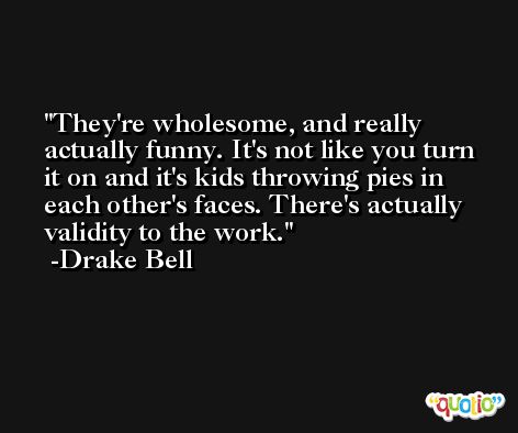 They're wholesome, and really actually funny. It's not like you turn it on and it's kids throwing pies in each other's faces. There's actually validity to the work. -Drake Bell