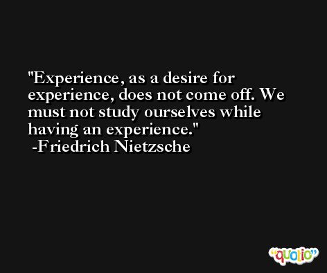 Experience, as a desire for experience, does not come off. We must not study ourselves while having an experience. -Friedrich Nietzsche