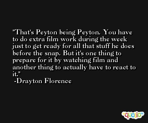 That's Peyton being Peyton. You have to do extra film work during the week just to get ready for all that stuff he does before the snap. But it's one thing to prepare for it by watching film and another thing to actually have to react to it. -Drayton Florence