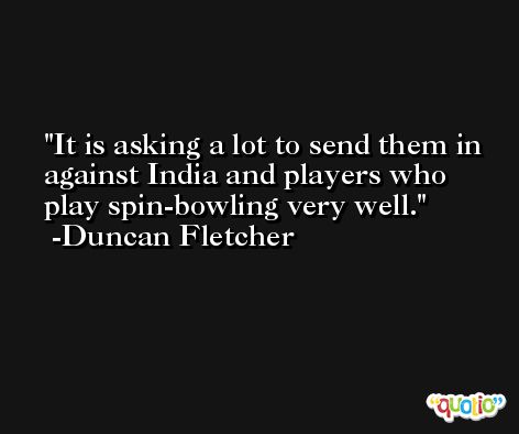 It is asking a lot to send them in against India and players who play spin-bowling very well. -Duncan Fletcher