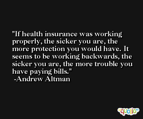 If health insurance was working properly, the sicker you are, the more protection you would have. It seems to be working backwards, the sicker you are, the more trouble you have paying bills. -Andrew Altman