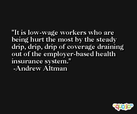 It is low-wage workers who are being hurt the most by the steady drip, drip, drip of coverage draining out of the employer-based health insurance system. -Andrew Altman