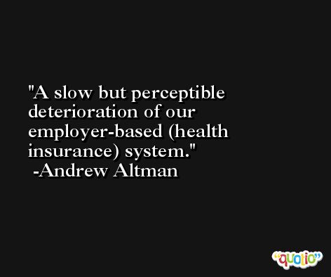 A slow but perceptible deterioration of our employer-based (health insurance) system. -Andrew Altman