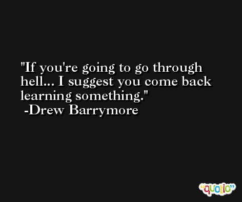 If you're going to go through hell... I suggest you come back learning something. -Drew Barrymore