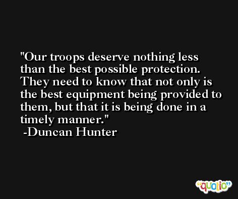 Our troops deserve nothing less than the best possible protection. They need to know that not only is the best equipment being provided to them, but that it is being done in a timely manner. -Duncan Hunter