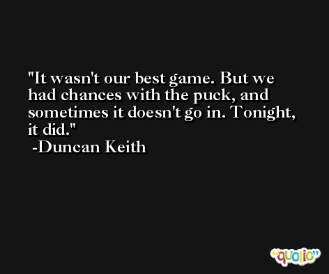 It wasn't our best game. But we had chances with the puck, and sometimes it doesn't go in. Tonight, it did. -Duncan Keith