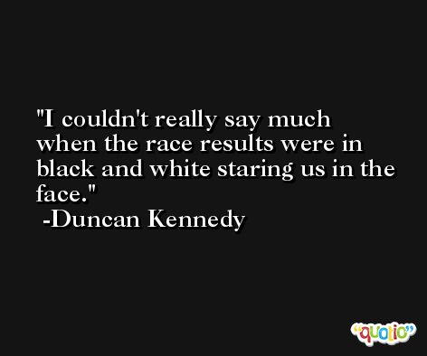 I couldn't really say much when the race results were in black and white staring us in the face. -Duncan Kennedy