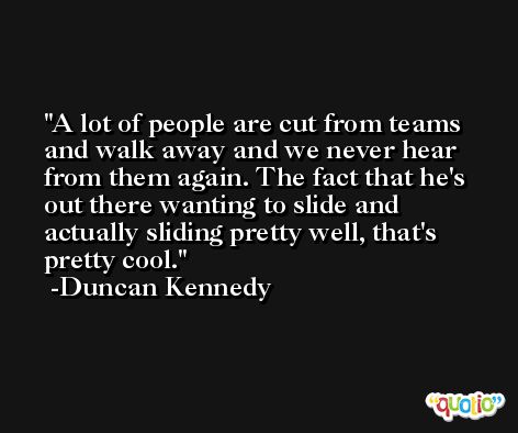 A lot of people are cut from teams and walk away and we never hear from them again. The fact that he's out there wanting to slide and actually sliding pretty well, that's pretty cool. -Duncan Kennedy