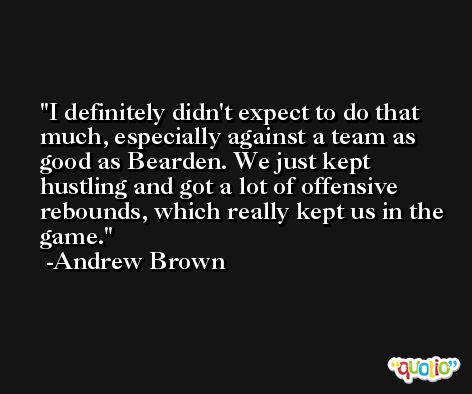 I definitely didn't expect to do that much, especially against a team as good as Bearden. We just kept hustling and got a lot of offensive rebounds, which really kept us in the game. -Andrew Brown