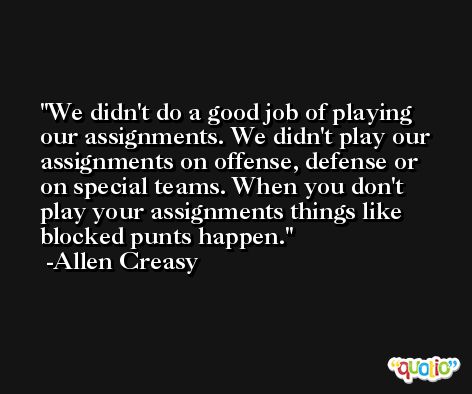 We didn't do a good job of playing our assignments. We didn't play our assignments on offense, defense or on special teams. When you don't play your assignments things like blocked punts happen. -Allen Creasy