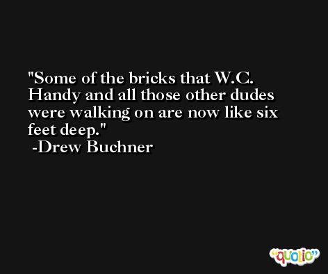 Some of the bricks that W.C. Handy and all those other dudes were walking on are now like six feet deep. -Drew Buchner