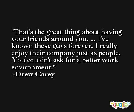 That's the great thing about having your friends around you, ... I've known these guys forever. I really enjoy their company just as people. You couldn't ask for a better work environment. -Drew Carey