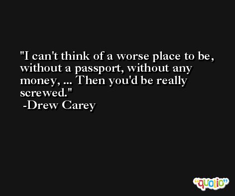 I can't think of a worse place to be, without a passport, without any money, ... Then you'd be really screwed. -Drew Carey