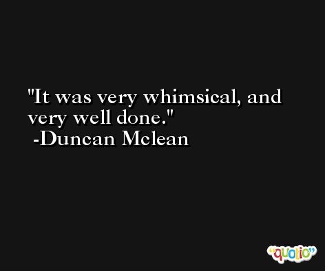It was very whimsical, and very well done. -Duncan Mclean