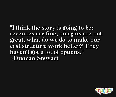 I think the story is going to be: revenues are fine, margins are not great, what do we do to make our cost structure work better? They haven't got a lot of options. -Duncan Stewart