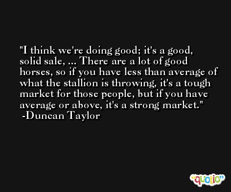 I think we're doing good; it's a good, solid sale, ... There are a lot of good horses, so if you have less than average of what the stallion is throwing, it's a tough market for those people, but if you have average or above, it's a strong market. -Duncan Taylor