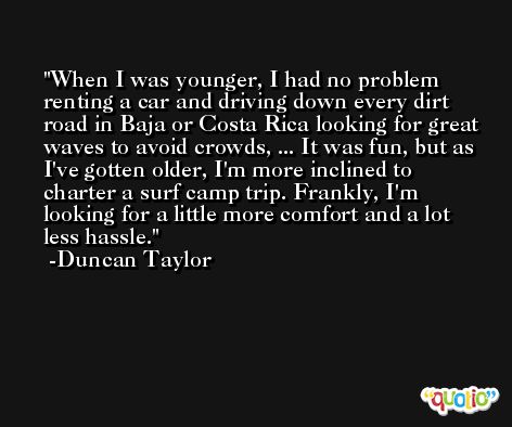 When I was younger, I had no problem renting a car and driving down every dirt road in Baja or Costa Rica looking for great waves to avoid crowds, ... It was fun, but as I've gotten older, I'm more inclined to charter a surf camp trip. Frankly, I'm looking for a little more comfort and a lot less hassle. -Duncan Taylor