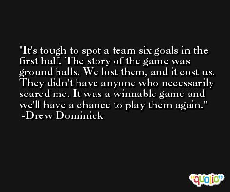 It's tough to spot a team six goals in the first half. The story of the game was ground balls. We lost them, and it cost us. They didn't have anyone who necessarily scared me. It was a winnable game and we'll have a chance to play them again. -Drew Dominick