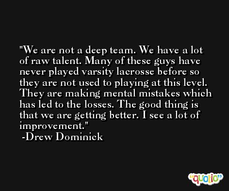 We are not a deep team. We have a lot of raw talent. Many of these guys have never played varsity lacrosse before so they are not used to playing at this level. They are making mental mistakes which has led to the losses. The good thing is that we are getting better. I see a lot of improvement. -Drew Dominick