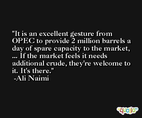 It is an excellent gesture from OPEC to provide 2 million barrels a day of spare capacity to the market, ... If the market feels it needs additional crude, they're welcome to it. It's there. -Ali Naimi
