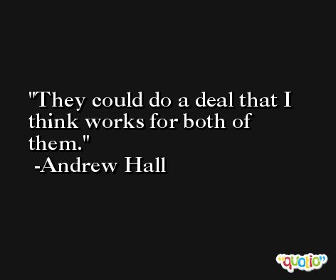 They could do a deal that I think works for both of them. -Andrew Hall