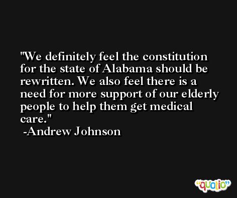 We definitely feel the constitution for the state of Alabama should be rewritten. We also feel there is a need for more support of our elderly people to help them get medical care. -Andrew Johnson