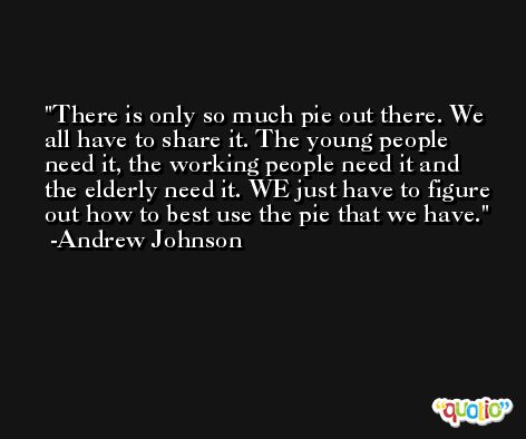 There is only so much pie out there. We all have to share it. The young people need it, the working people need it and the elderly need it. WE just have to figure out how to best use the pie that we have. -Andrew Johnson