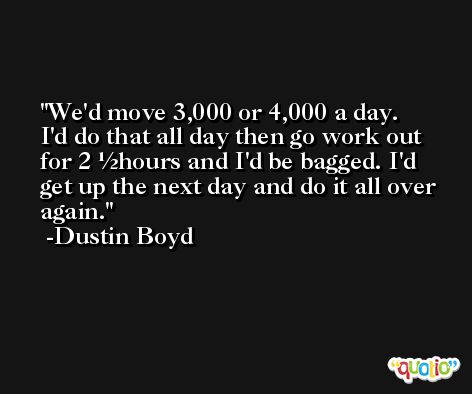 We'd move 3,000 or 4,000 a day. I'd do that all day then go work out for 2 ½hours and I'd be bagged. I'd get up the next day and do it all over again. -Dustin Boyd