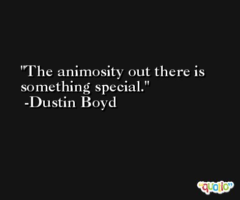 The animosity out there is something special. -Dustin Boyd