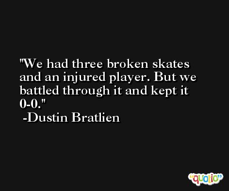 We had three broken skates and an injured player. But we battled through it and kept it 0-0. -Dustin Bratlien