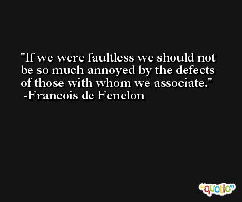 If we were faultless we should not be so much annoyed by the defects of those with whom we associate. -Francois de Fenelon