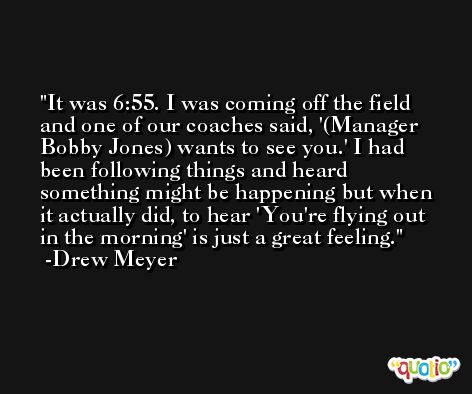 It was 6:55. I was coming off the field and one of our coaches said, '(Manager Bobby Jones) wants to see you.' I had been following things and heard something might be happening but when it actually did, to hear 'You're flying out in the morning' is just a great feeling. -Drew Meyer