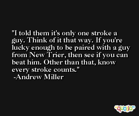 I told them it's only one stroke a guy. Think of it that way. If you're lucky enough to be paired with a guy from New Trier, then see if you can beat him. Other than that, know every stroke counts. -Andrew Miller