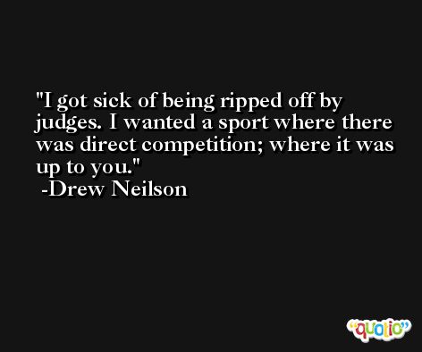 I got sick of being ripped off by judges. I wanted a sport where there was direct competition; where it was up to you. -Drew Neilson