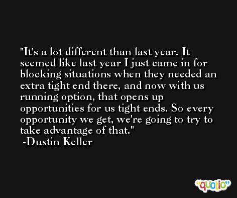 It's a lot different than last year. It seemed like last year I just came in for blocking situations when they needed an extra tight end there, and now with us running option, that opens up opportunities for us tight ends. So every opportunity we get, we're going to try to take advantage of that. -Dustin Keller