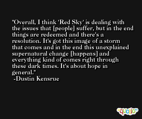 Overall, I think 'Red Sky' is dealing with the issues that [people] suffer, but in the end things are redeemed and there's a resolution. It's got this image of a storm that comes and in the end this unexplained supernatural change [happens] and everything kind of comes right through these dark times. It's about hope in general. -Dustin Kensrue