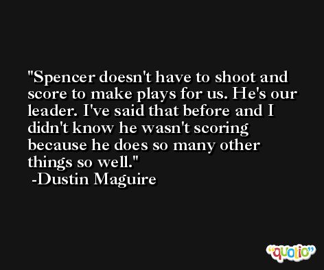 Spencer doesn't have to shoot and score to make plays for us. He's our leader. I've said that before and I didn't know he wasn't scoring because he does so many other things so well. -Dustin Maguire