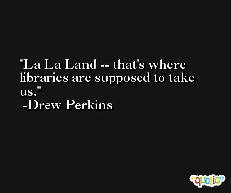La La Land -- that's where libraries are supposed to take us. -Drew Perkins