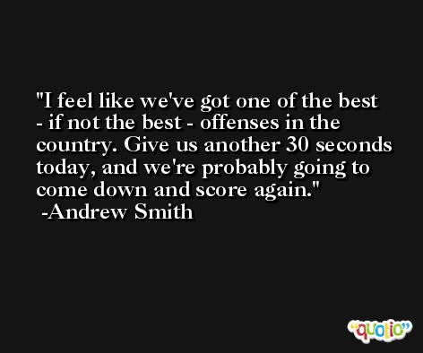 I feel like we've got one of the best - if not the best - offenses in the country. Give us another 30 seconds today, and we're probably going to come down and score again. -Andrew Smith