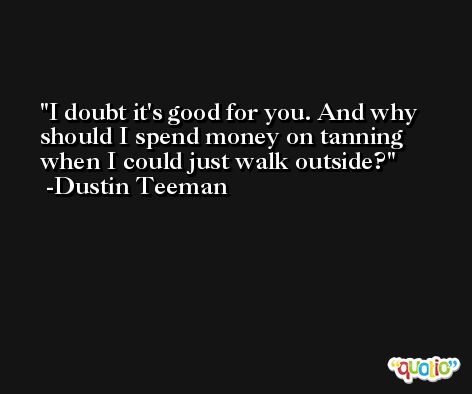 I doubt it's good for you. And why should I spend money on tanning when I could just walk outside? -Dustin Teeman