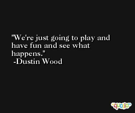 We're just going to play and have fun and see what happens. -Dustin Wood