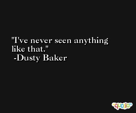 I've never seen anything like that. -Dusty Baker