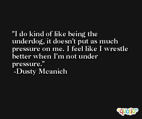 I do kind of like being the underdog, it doesn't put as much pressure on me. I feel like I wrestle better when I'm not under pressure. -Dusty Mcanich