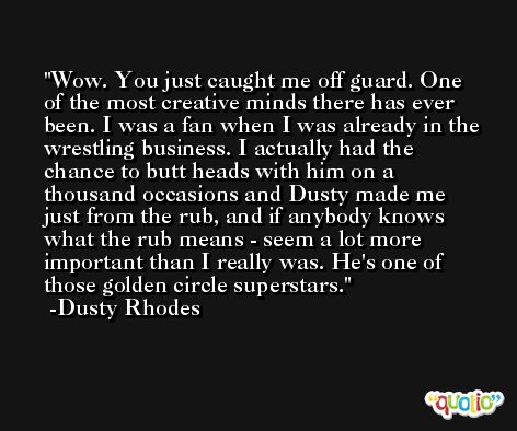 Wow. You just caught me off guard. One of the most creative minds there has ever been. I was a fan when I was already in the wrestling business. I actually had the chance to butt heads with him on a thousand occasions and Dusty made me just from the rub, and if anybody knows what the rub means - seem a lot more important than I really was. He's one of those golden circle superstars. -Dusty Rhodes