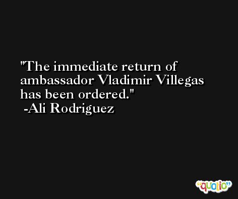 The immediate return of ambassador Vladimir Villegas has been ordered. -Ali Rodriguez